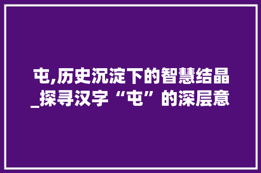 屯,历史沉淀下的智慧结晶_探寻汉字“屯”的深层意蕴