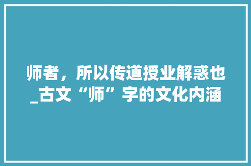 师者，所以传道授业解惑也_古文“师”字的文化内涵与时代价值