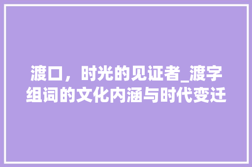 渡口，时光的见证者_渡字组词的文化内涵与时代变迁