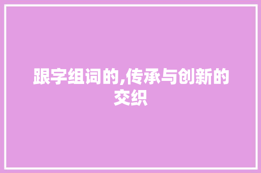 跟字组词的,传承与创新的交织