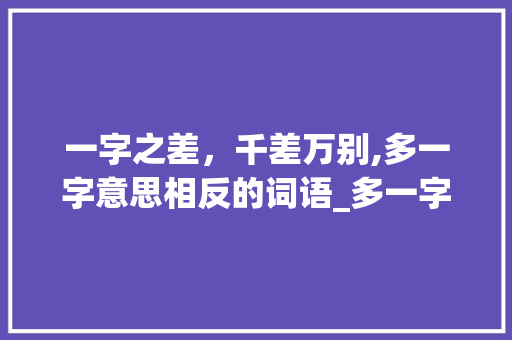 一字之差，千差万别,多一字意思相反的词语_多一字意思相反的词语