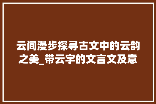 云间漫步探寻古文中的云韵之美_带云字的文言文及意思