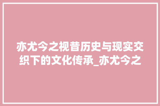 亦尤今之视昔历史与现实交织下的文化传承_亦尤今之视昔的字的意思
