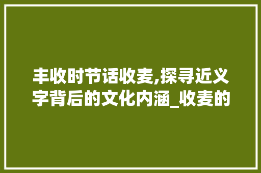丰收时节话收麦,探寻近义字背后的文化内涵_收麦的近义字是什么意思