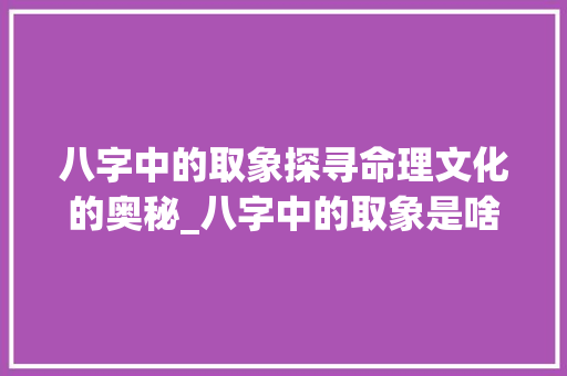 八字中的取象探寻命理文化的奥秘_八字中的取象是啥意思 第1张 八字中的取象探寻命理文化的奥秘_八字中的取象是啥意思 第1张