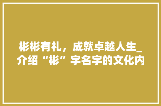 彬彬有礼，成就卓越人生_介绍“彬”字名字的文化内涵与人生价值