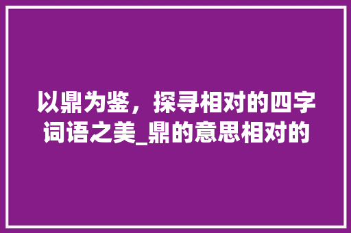 以鼎为鉴,探寻相对的四字词语之美_鼎的意思相对的四字词语