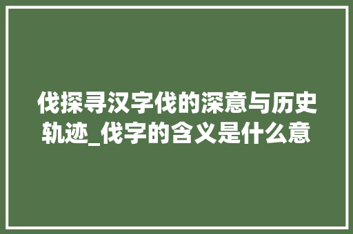 伐探寻汉字伐的深意与历史轨迹_伐字的含义是什么意思啊