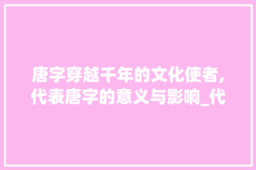 唐字穿越千年的文化使者,代表唐字的意义与影响_代表唐字的意思是什么呢