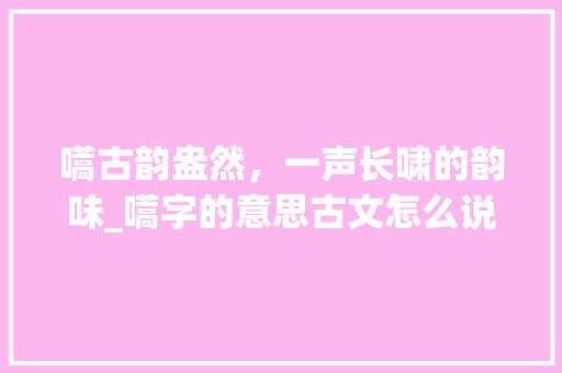 嚆古韵盎然,一声长啸的韵味_嚆字的意思古文怎么说 第1张 嚆古韵盎然,一声长啸的韵味_嚆字的意思古文怎么说 第1张