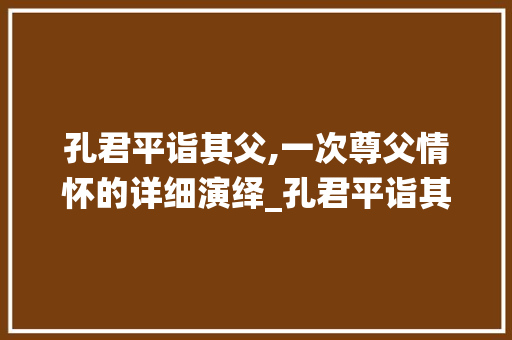 孔君平诣其父,一次尊父情怀的详细演绎_孔君平诣其父诣字的意思