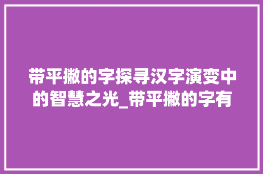 带平撇的字探寻汉字演变中的智慧之光_带平撇的字有什么意思