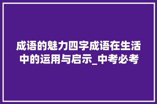 成语的魅力四字成语在生活中的运用与启示_中考必考的四字成语意思