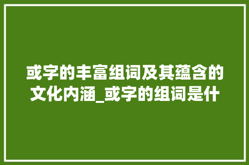 或字的丰富组词及其蕴含的文化内涵_或字的组词是什么意思啊
