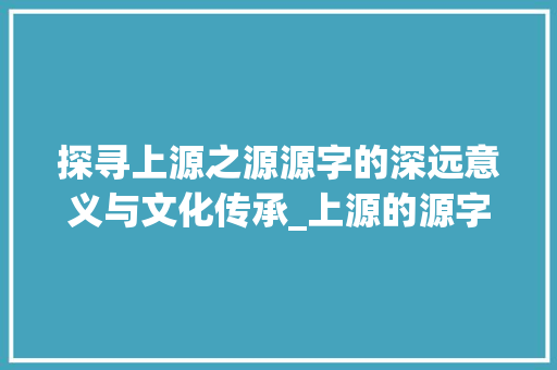 探寻上源之源源字的深远意义与文化传承_上源的源字是什么意思