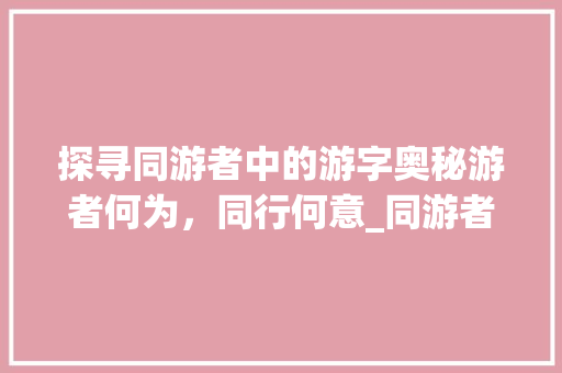 探寻同游者中的游字奥秘游者何为，同行何意_同游者的游字是什么意思