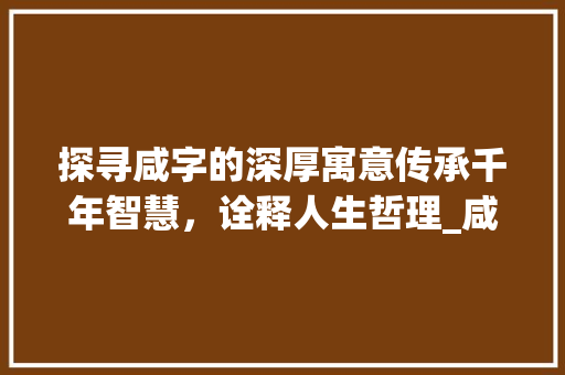 探寻咸字的深厚寓意传承千年智慧，诠释人生哲理_咸字的寓意是什么意思啊  第1张