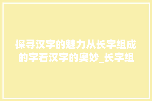 探寻汉字的魅力从长字组成的字看汉字的奥妙_长字组成的字是什么意思