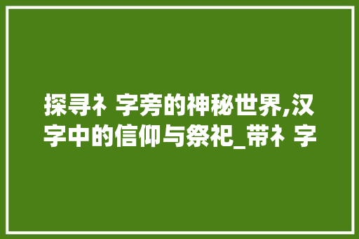 探寻礻字旁的神秘世界,汉字中的信仰与祭祀_带礻字旁的字是什么意思 第1张 探寻礻字旁的神秘世界,汉字中的信仰与祭祀_带礻字旁的字是什么意思 第1张