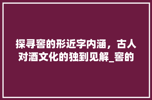 探寻窖的形近字内涵，古人对酒文化的独到见解_窖的形近字是什么意思