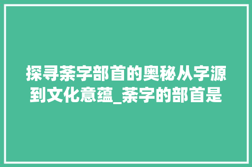 探寻荼字部首的奥秘从字源到文化意蕴_荼字的部首是什么意思啊
