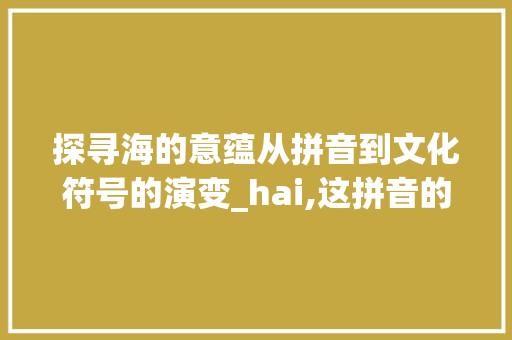 探寻海的意蕴从拼音到文化符号的演变_hai,这拼音的字是什么意思