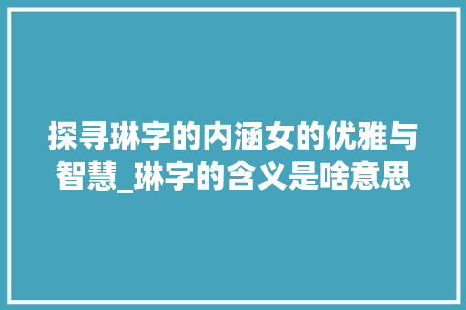 探寻琳字的内涵女的优雅与智慧_琳字的含义是啥意思啊女