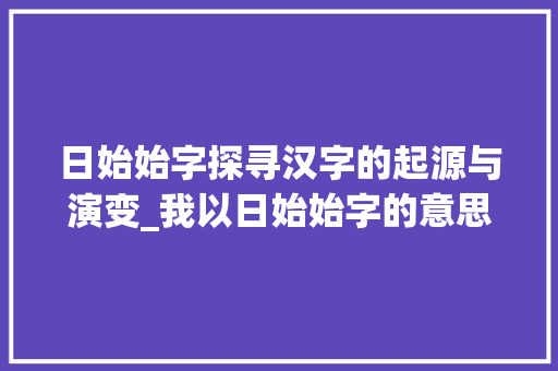日始始字探寻汉字的起源与演变_我以日始始字的意思是