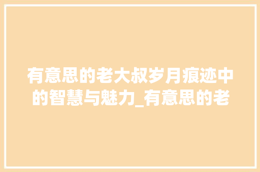 有意思的老大叔岁月痕迹中的智慧与魅力_有意思的老大叔图片带字