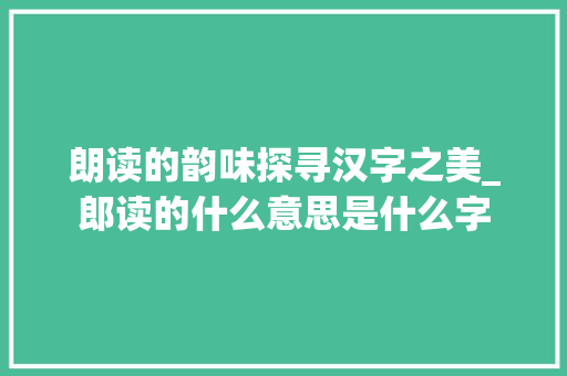 朗读的韵味探寻汉字之美_郎读的什么意思是什么字