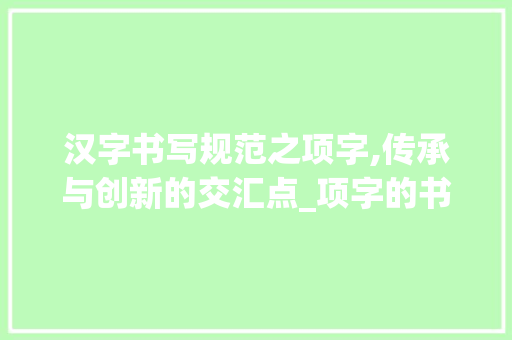 汉字书写规范之项字,传承与创新的交汇点_项字的书写规范是什么意思 第1张 汉字书写规范之项字,传承与创新的交汇点_项字的书写规范是什么意思 第1张