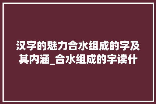 汉字的魅力合水组成的字及其内涵_合水组成的字读什么意思