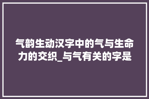 气韵生动汉字中的气与生命力的交织_与气有关的字是什么意思