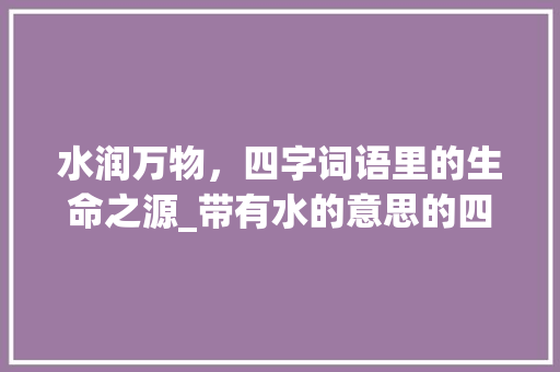 水润万物,四字词语里的生命之源_带有水的意思的四字词语 第1张 水润万物,四字词语里的生命之源_带有水的意思的四字词语 第1张