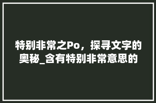 特别非常之Po,探寻文字的奥秘_含有特别非常意思的po字怎么写