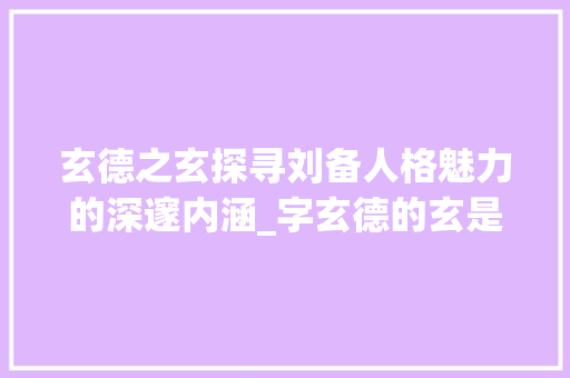 玄德之玄探寻刘备人格魅力的深邃内涵_字玄德的玄是什么意思