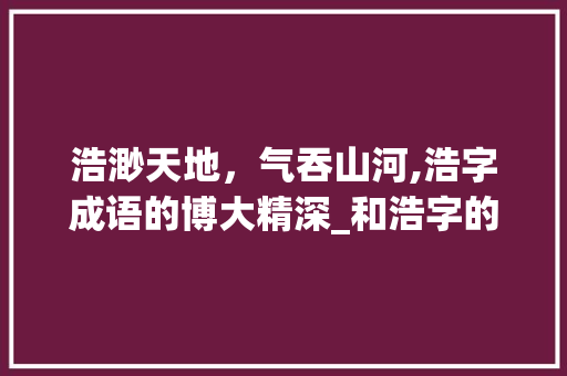 浩渺天地，气吞山河,浩字成语的博大精深_和浩字的意思一样的成语