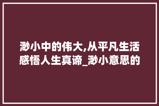 渺小中的伟大,从平凡生活感悟人生真谛_渺小意思的四字词语 第1张 渺小中的伟大,从平凡生活感悟人生真谛_渺小意思的四字词语 第1张