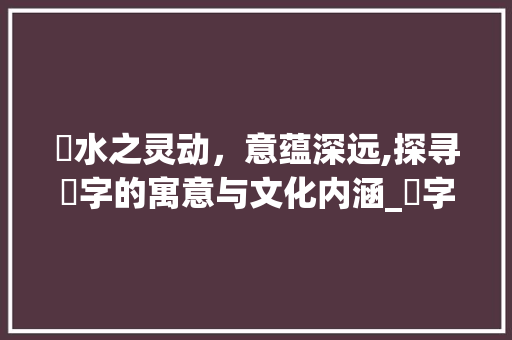 湦水之灵动，意蕴深远,探寻湦字的寓意与文化内涵_湦字的寓意是什么意思呢