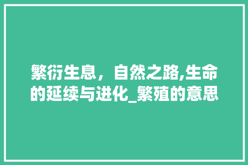 繁衍生息,自然之路,生命的延续与进化_繁殖的意思解释10个字
