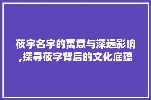 莜字名字的寓意与深远影响,探寻莜字背后的文化底蕴_莜字名字的寓意是什么意思