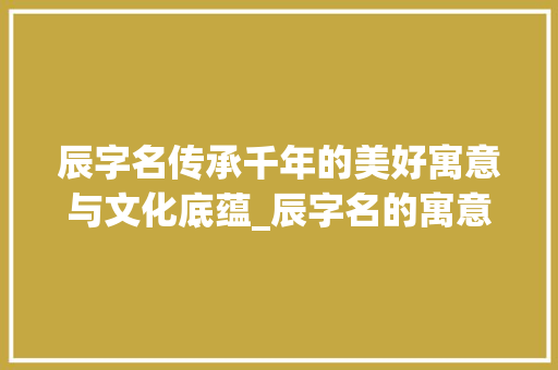 辰字名传承千年的美好寓意与文化底蕴_辰字名的寓意是什么意思