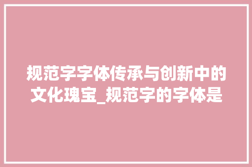 规范字字体传承与创新中的文化瑰宝_规范字的字体是什么意思