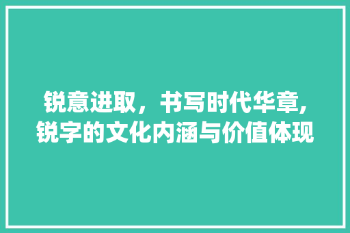 锐意进取，书写时代华章,锐字的文化内涵与价值体现_锐字的意思和含义好不好