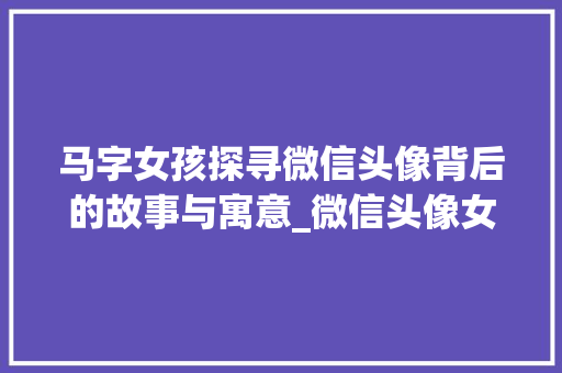 马字女孩探寻微信头像背后的故事与寓意_微信头像女有马字的意思