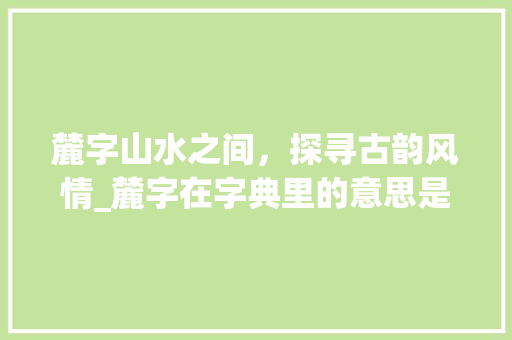 麓字山水之间，探寻古韵风情_麓字在字典里的意思是啥