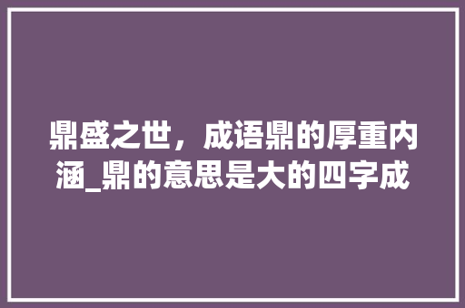 鼎盛之世，成语鼎的厚重内涵_鼎的意思是大的四字成语