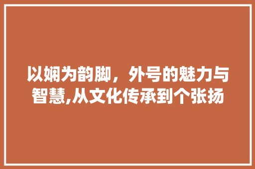 以娴为韵脚,外号的魅力与智慧,从文化传承到个张扬_娴字怎么起外号的意思是