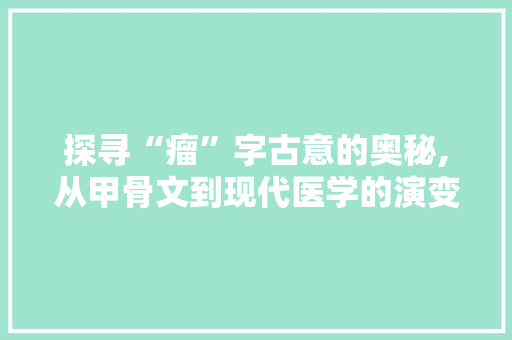 探寻“瘤”字古意的奥秘,从甲骨文到现代医学的演变